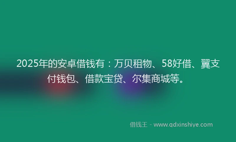2025年的安卓借钱有：万贝租物、58好借、翼支付钱包、借款宝贷、尔集商城等。
