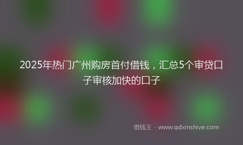 2025年热门广州购房首付借钱，汇总5个审贷口子审核加快的口子