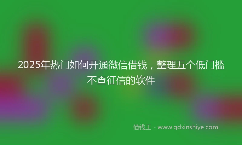 2025年热门如何开通微信借钱，整理五个低门槛不查征信的软件