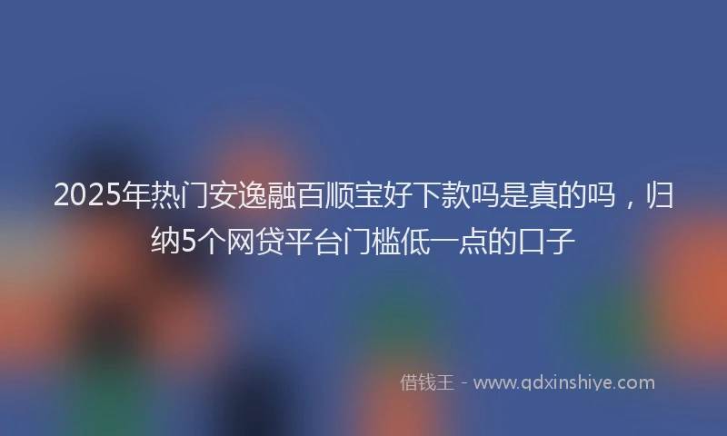 2025年热门安逸融百顺宝好下款吗是真的吗，归纳5个网贷平台门槛低一点的口子