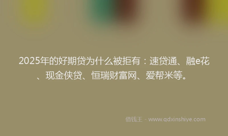 2025年的好期贷为什么被拒有：速贷通、融e花、现金侠贷、恒瑞财富网、爱帮米等。