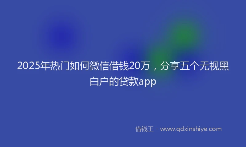 2025年热门如何微信借钱20万，分享五个无视黑白户的贷款app