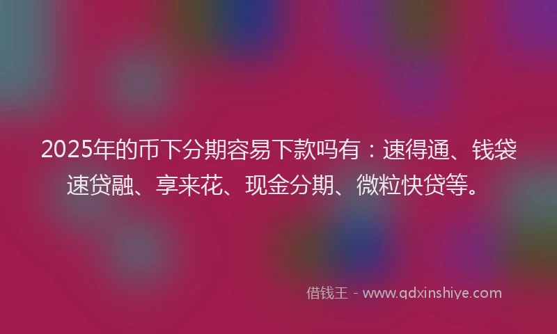 2025年的币下分期容易下款吗有：速得通、钱袋速贷融、享来花、现金分期、微粒快贷等。
