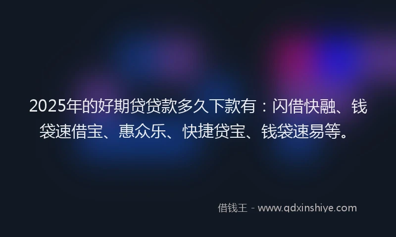 2025年的好期贷贷款多久下款有：闪借快融、钱袋速借宝、惠众乐、快捷贷宝、钱袋速易等。