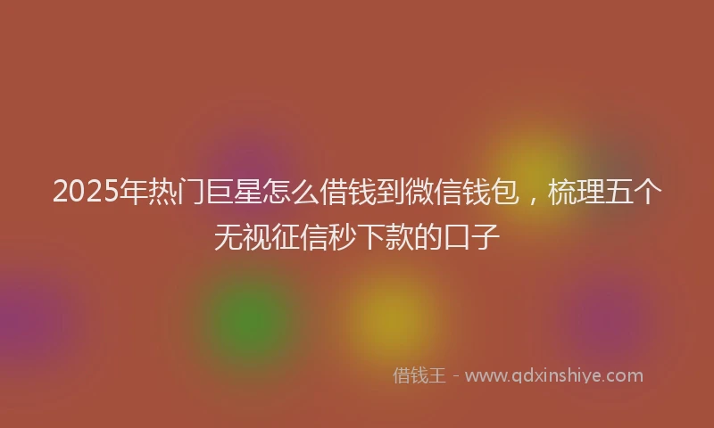 2025年热门巨星怎么借钱到微信钱包，梳理五个无视征信秒下款的口子