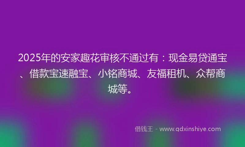 2025年的安家趣花审核不通过有：现金易贷通宝、借款宝速融宝、小铭商城、友福租机、众帮商城等。