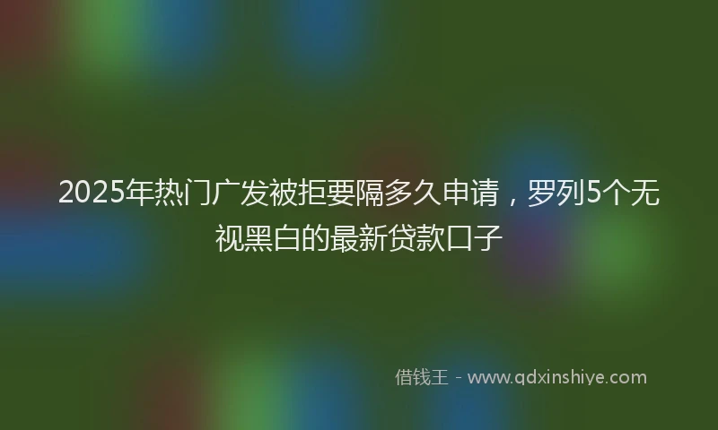 2025年热门广发被拒要隔多久申请，罗列5个无视黑白的最新贷款口子