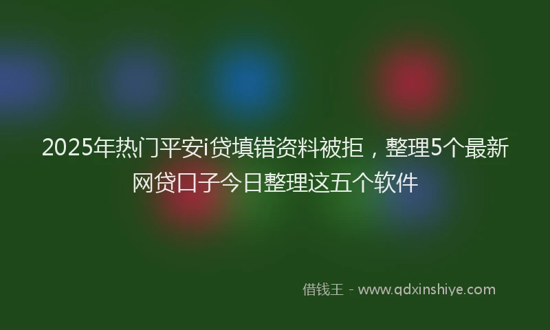 2025年热门平安i贷填错资料被拒，整理5个最新网贷口子今日整理这五个软件