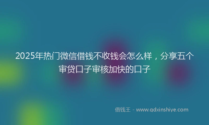 2025年热门微信借钱不收钱会怎么样，分享五个审贷口子审核加快的口子