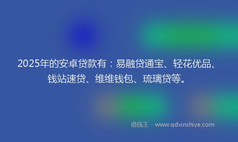 2025年的安卓贷款有：易融贷通宝、轻花优品、钱站速贷、维维钱包、琉璃贷等。