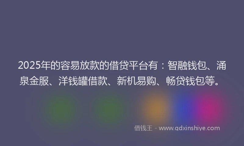 2025年的容易放款的借贷平台有：智融钱包、涌泉金服、洋钱罐借款、新机易购、畅贷钱包等。