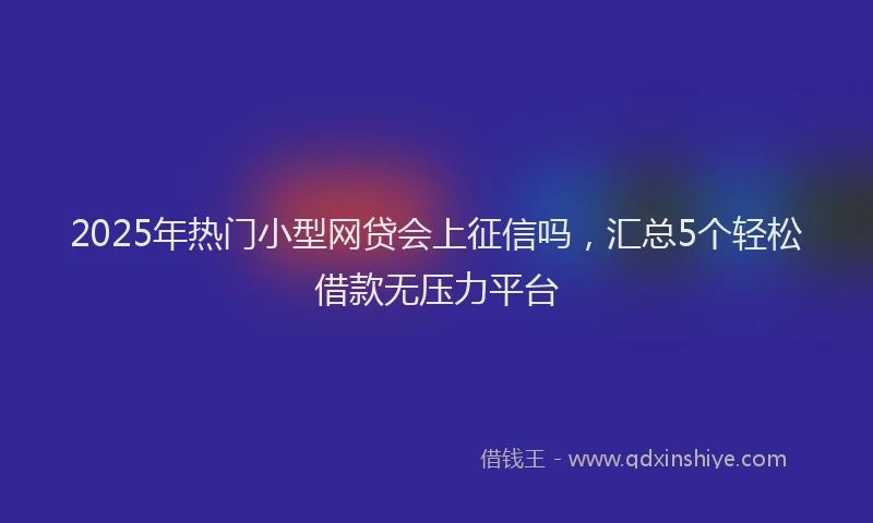2025年热门小型网贷会上征信吗，汇总5个轻松借款无压力平台