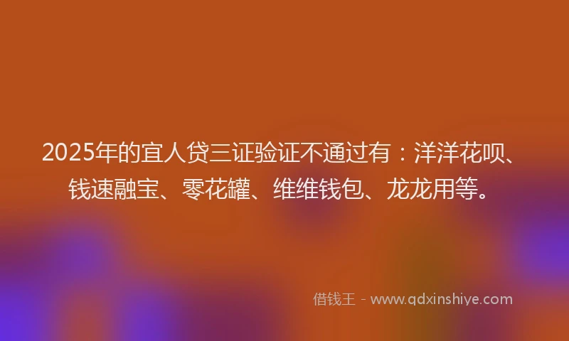 2025年的宜人贷三证验证不通过有：洋洋花呗、钱速融宝、零花罐、维维钱包、龙龙用等。