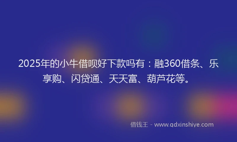 2025年的小牛借呗好下款吗有：融360借条、乐享购、闪贷通、天天富、葫芦花等。