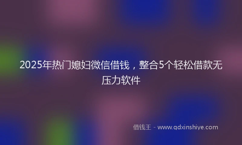 2025年热门媳妇微信借钱，整合5个轻松借款无压力软件
