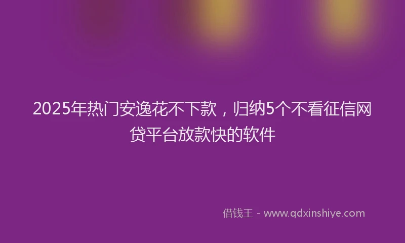 2025年热门安逸花不下款，归纳5个不看征信网贷平台放款快的软件