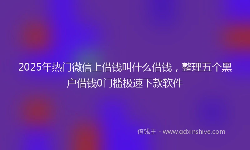 2025年热门微信上借钱叫什么借钱，整理五个黑户借钱0门槛极速下款软件