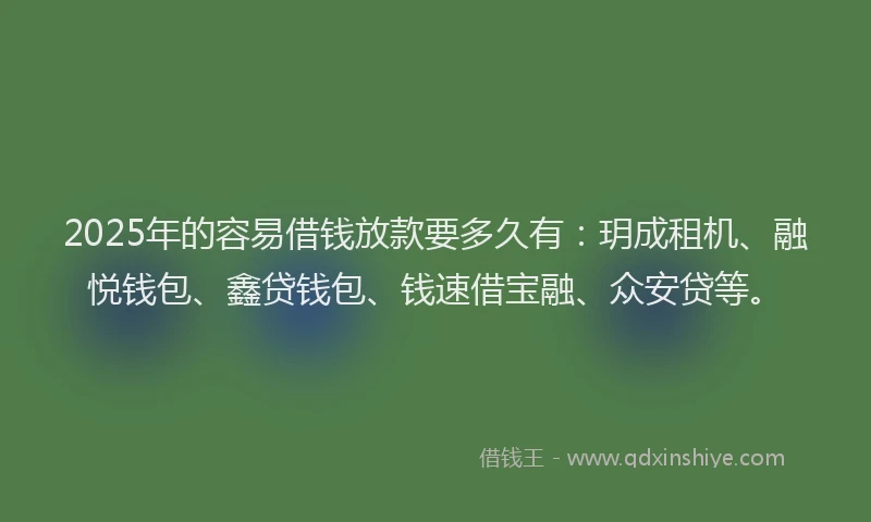 2025年的容易借钱放款要多久有：玥成租机、融悦钱包、鑫贷钱包、钱速借宝融、众安贷等。