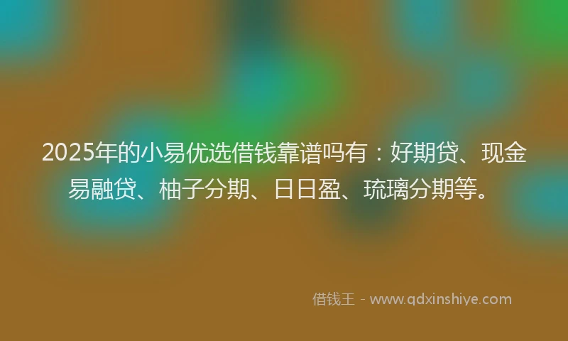 2025年的小易优选借钱靠谱吗有：好期贷、现金易融贷、柚子分期、日日盈、琉璃分期等。