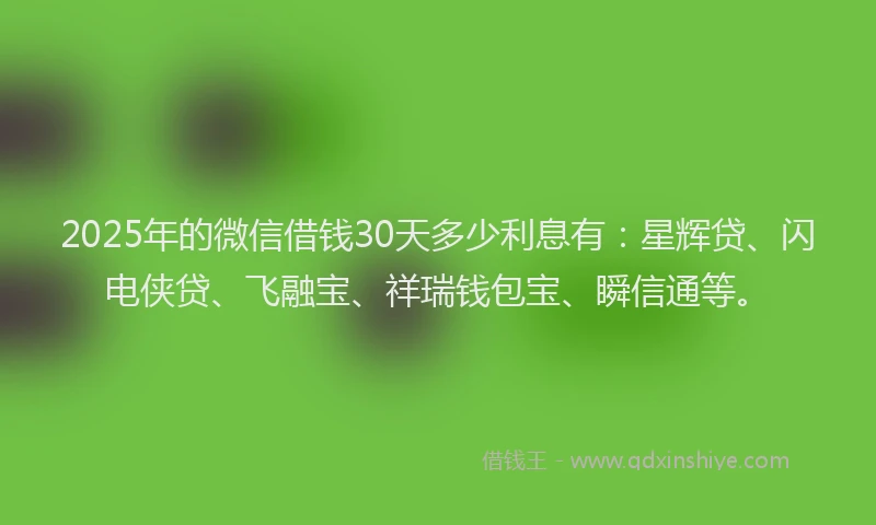 2025年的微信借钱30天多少利息有：星辉贷、闪电侠贷、飞融宝、祥瑞钱包宝、瞬信通等。