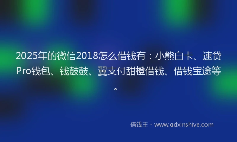 2025年的微信2018怎么借钱有：小熊白卡、速贷Pro钱包、钱鼓鼓、翼支付甜橙借钱、借钱宝途等。
