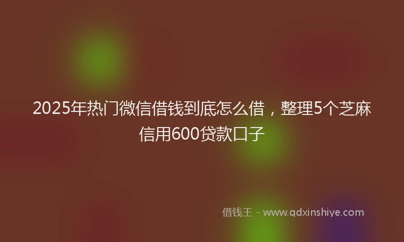 2025年热门微信借钱到底怎么借，整理5个芝麻信用600贷款口子