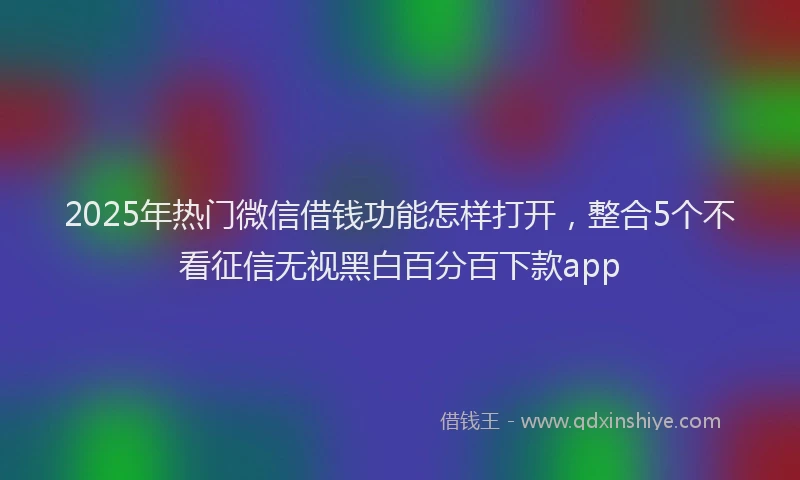 2025年热门微信借钱功能怎样打开，整合5个不看征信无视黑白百分百下款app