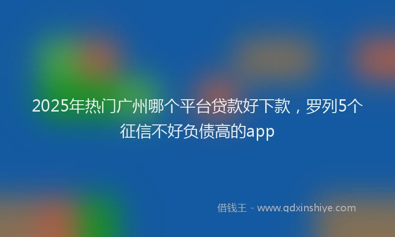 2025年热门广州哪个平台贷款好下款，罗列5个征信不好负债高的app