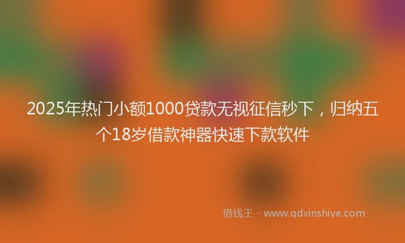 2025年热门小额1000贷款无视征信秒下，归纳五个18岁借款神器快速下款软件