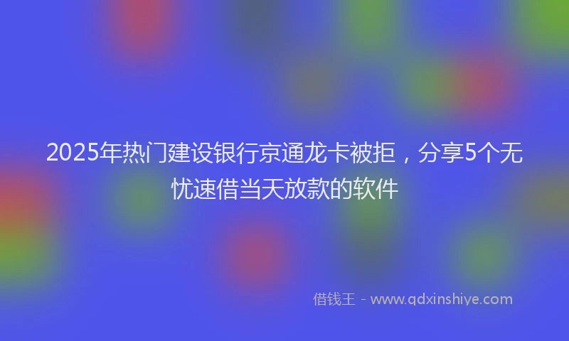 2025年热门建设银行京通龙卡被拒，分享5个无忧速借当天放款的软件