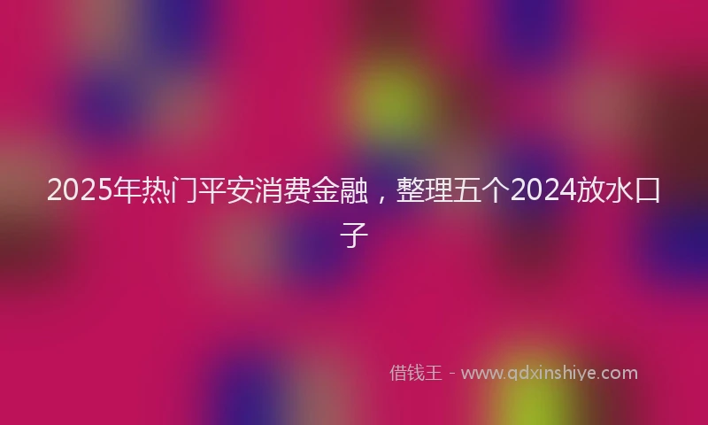 2025年热门平安消费金融，整理五个2024放水口子