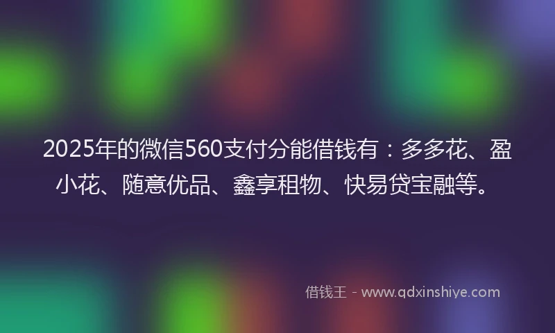 2025年的微信560支付分能借钱有：多多花、盈小花、随意优品、鑫享租物、快易贷宝融等。