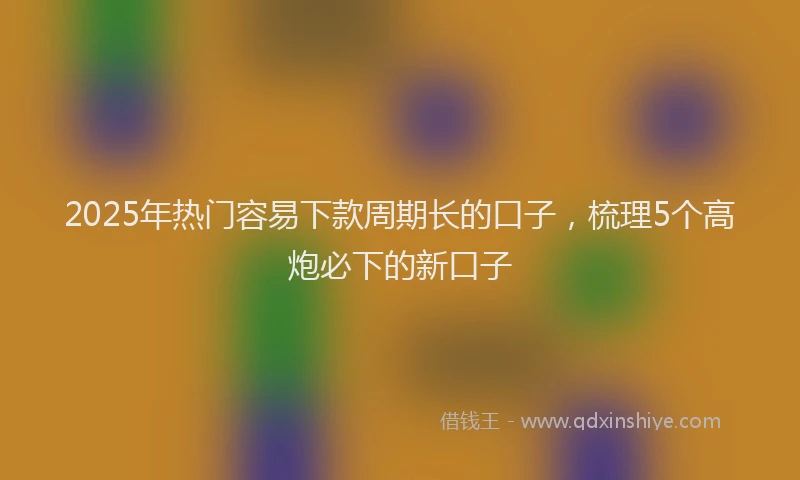 2025年热门容易下款周期长的口子，梳理5个高炮必下的新口子