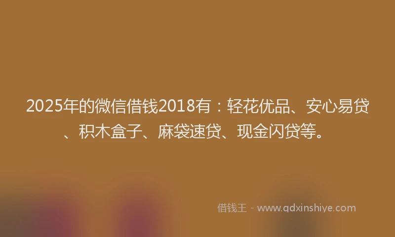 2025年的微信借钱2018有：轻花优品、安心易贷、积木盒子、麻袋速贷、现金闪贷等。