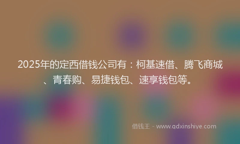 2025年的定西借钱公司有：柯基速借、腾飞商城、青春购、易捷钱包、速享钱包等。