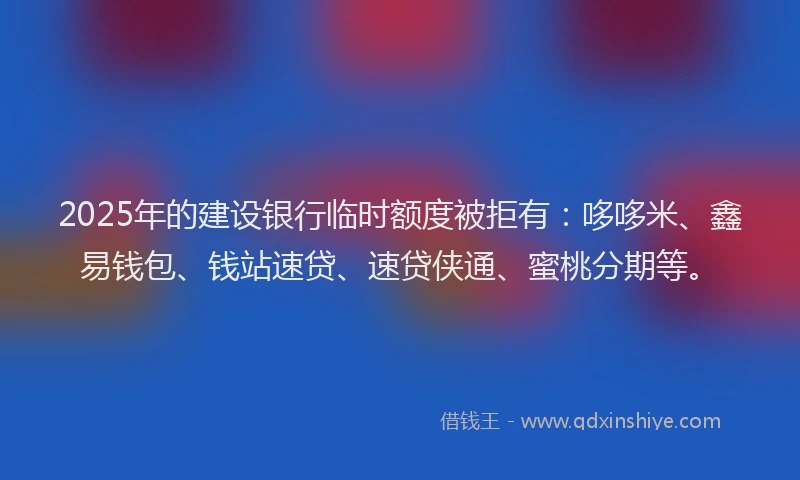 2025年的建设银行临时额度被拒有：哆哆米、鑫易钱包、钱站速贷、速贷侠通、蜜桃分期等。
