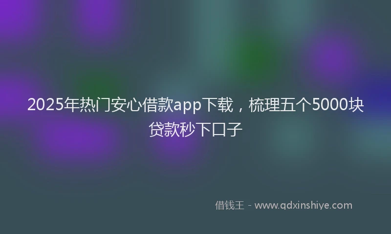 2025年热门安心借款app下载，梳理五个5000块贷款秒下口子