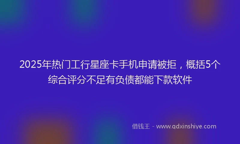 2025年热门工行星座卡手机申请被拒，概括5个综合评分不足有负债都能下款软件