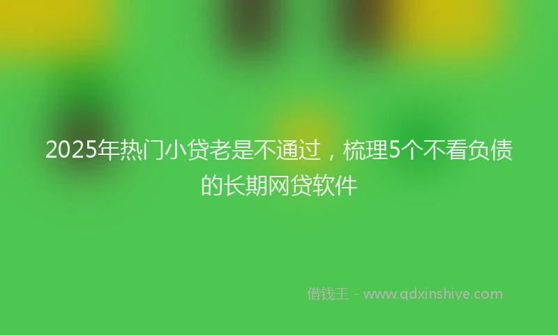 2025年热门小贷老是不通过，梳理5个不看负债的长期网贷软件