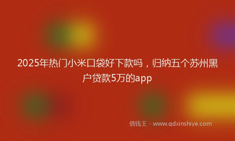 2025年热门小米口袋好下款吗，归纳五个苏州黑户贷款5万的app