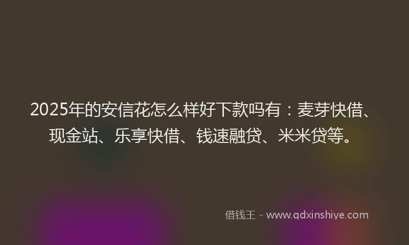 2025年的安信花怎么样好下款吗有：麦芽快借、现金站、乐享快借、钱速融贷、米米贷等。
