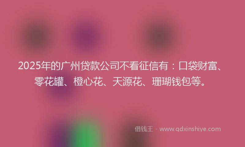 2025年的广州贷款公司不看征信有：口袋财富、零花罐、橙心花、天源花、珊瑚钱包等。