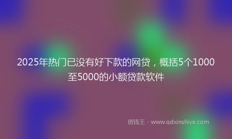 2025年热门已没有好下款的网贷，概括5个1000至5000的小额贷款软件
