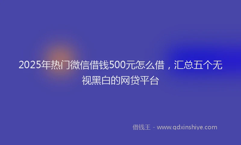 2025年热门微信借钱500元怎么借，汇总五个无视黑白的网贷平台