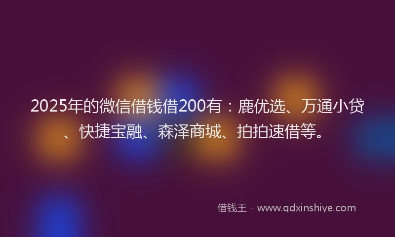 2025年的微信借钱借200有：鹿优选、万通小贷、快捷宝融、森泽商城、拍拍速借等。