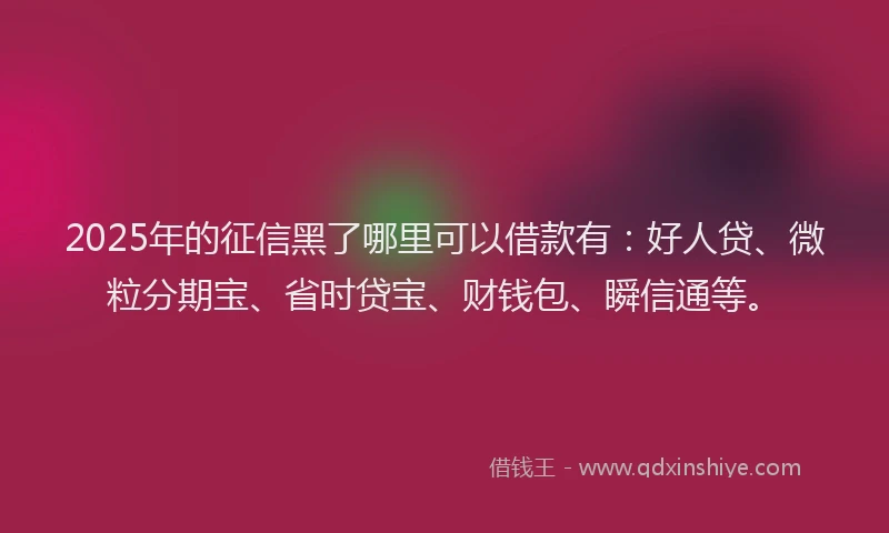 2025年的征信黑了哪里可以借款有：好人贷、微粒分期宝、省时贷宝、财钱包、瞬信通等。