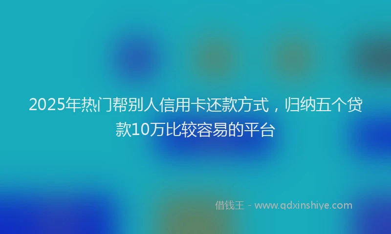 2025年热门帮别人信用卡还款方式，归纳五个贷款10万比较容易的平台