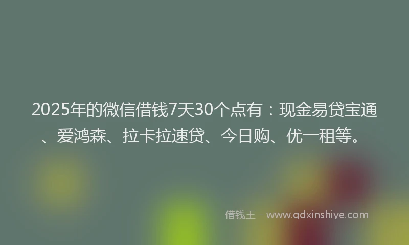 2025年的微信借钱7天30个点有：现金易贷宝通、爱鸿森、拉卡拉速贷、今日购、优一租等。