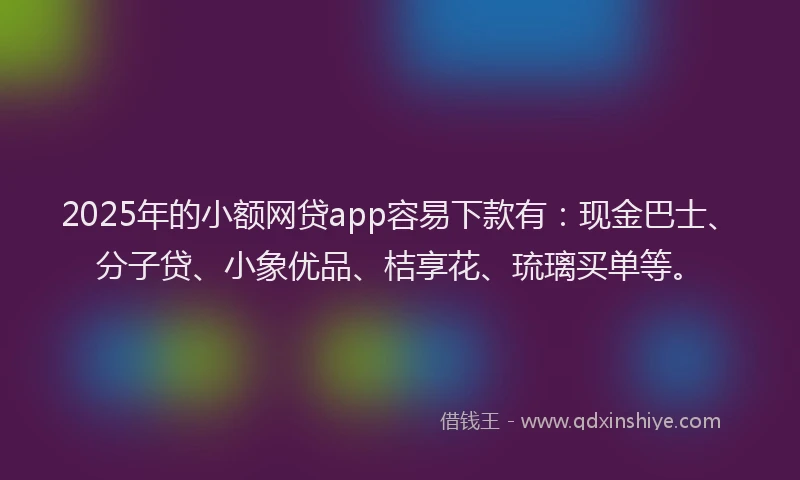 2025年的小额网贷app容易下款有：现金巴士、分子贷、小象优品、桔享花、琉璃买单等。