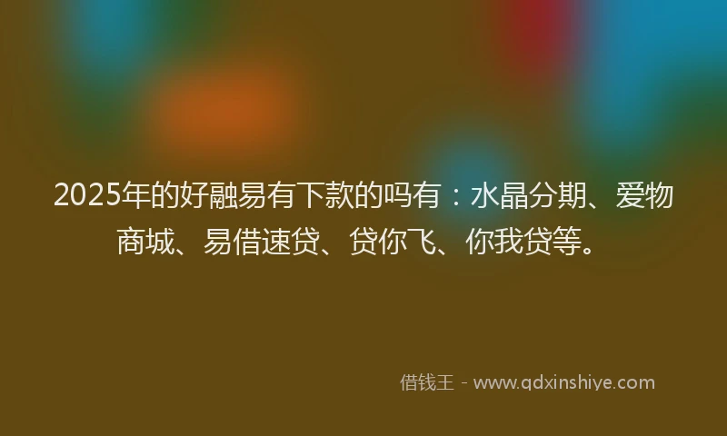2025年的好融易有下款的吗有：水晶分期、爱物商城、易借速贷、贷你飞、你我贷等。